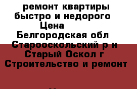 ремонт квартиры быстро и недорого › Цена ­ 100 - Белгородская обл., Старооскольский р-н, Старый Оскол г. Строительство и ремонт » Услуги   